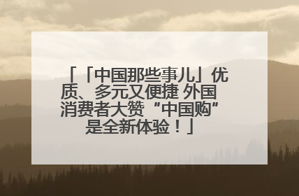 「中国那些事儿」优质、多元又便捷 外国消费者大赞“中国购”是全新体验！